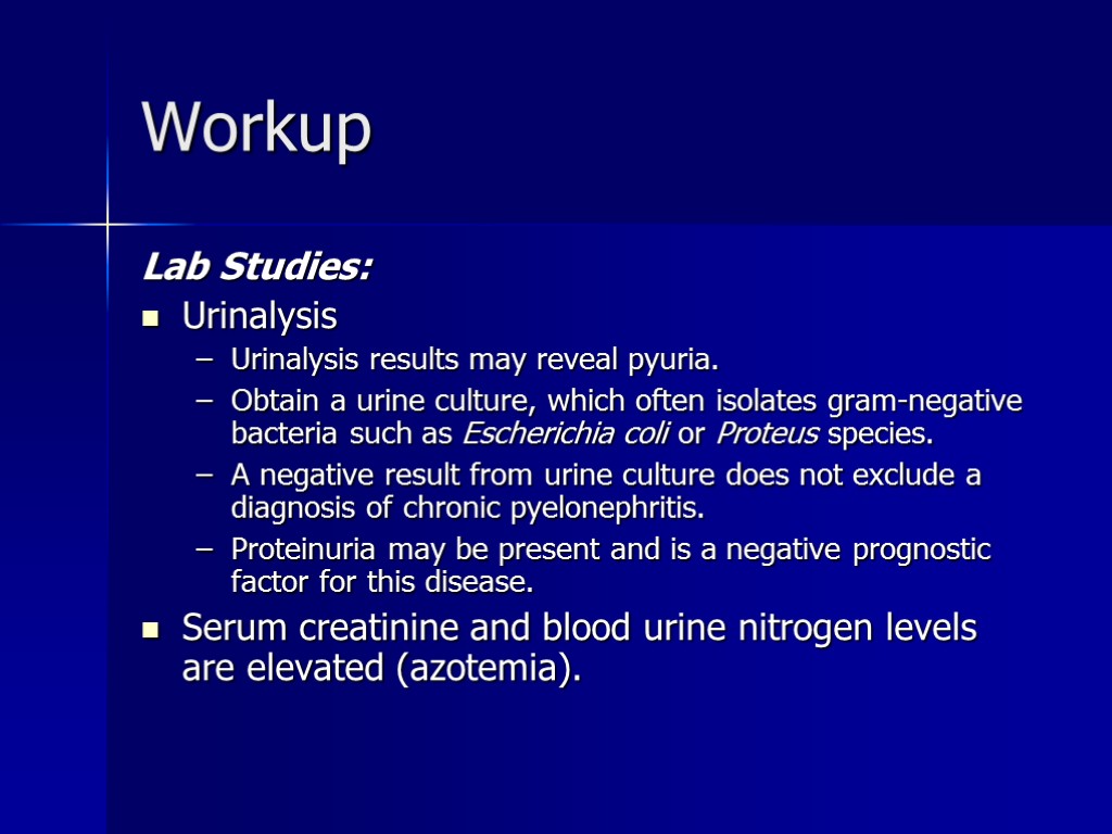 Workup Lab Studies: Urinalysis Urinalysis results may reveal pyuria. Obtain a urine culture, which